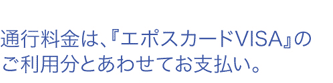 通行料金は、『エポスカードVISA』のご利用分とあわせてお支払い。