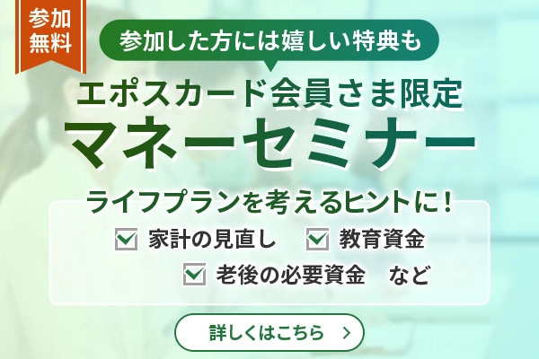 エポスカード会員さま限定マネーセミナー 参加した方には嬉しい特典も 参加無料 ライフプランを考えるヒントに!家計の見直し 教育資金 老後の必要資金など 詳しくはこちら