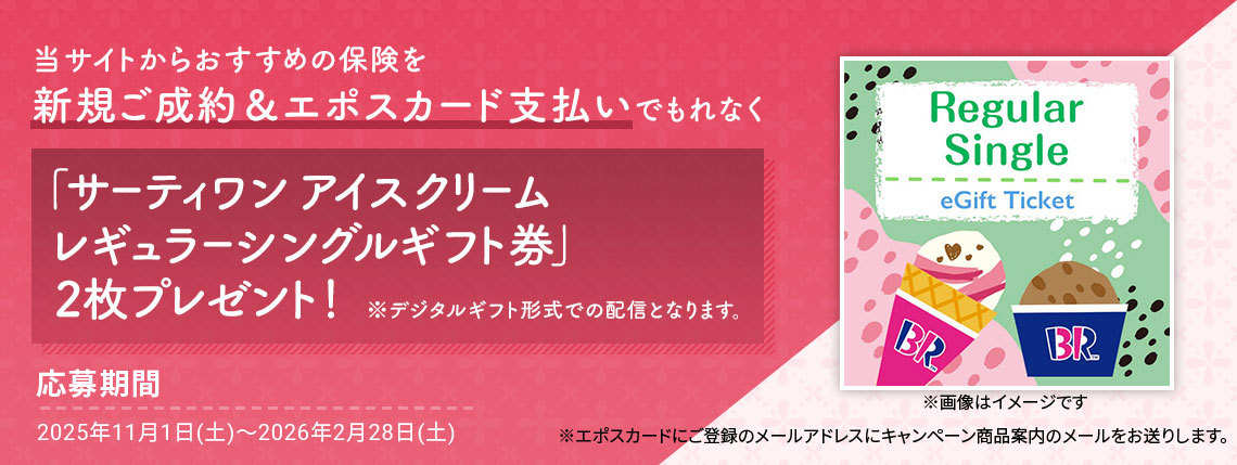 当サイトからおすすめの保険を新規ご成約&エポスカード支払いでもれなく「サーティワン アイスクリーム レギュラーシングルギフト券」2枚プレゼント! ※デジタルギフト形式での配信となります。 ※画像はイメージです 応募期間2025年11月1日(土)〜2026年2月28日(土) ※エポスカードにご登録のメールアドレスにキャンペーン商品案内のメールをお送りします。
