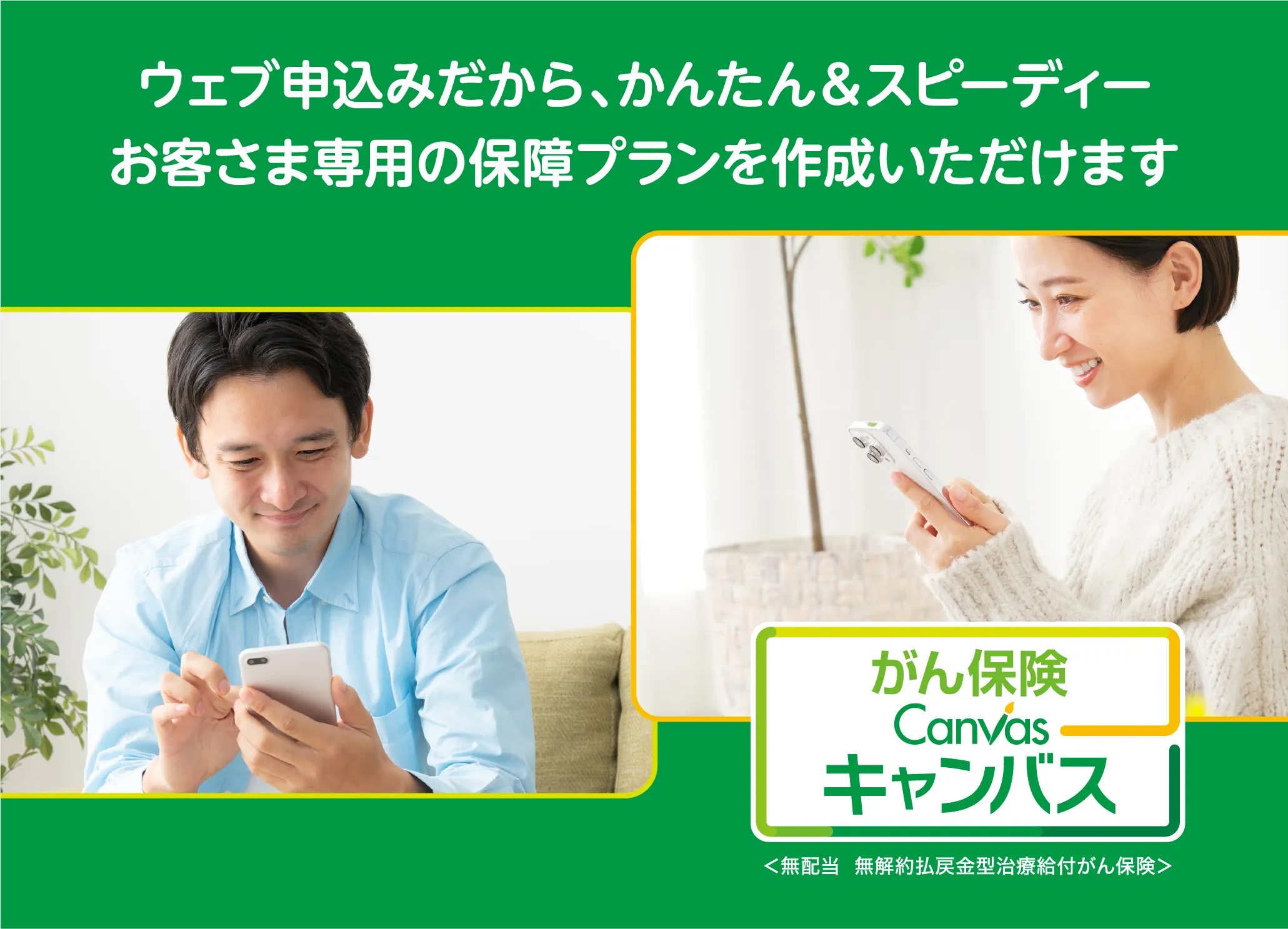 がん保険キャンバス ウェブ申込みだから、かんたん＆スピーディー お客さま専用の保障プランを作成いただけます