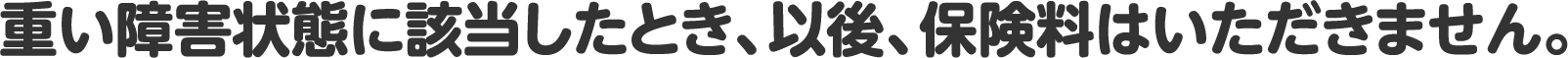 重い障害状態に該当したとき、以後、保険料はいただきません。